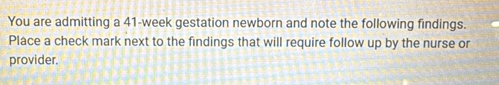 You are admitting a 41-week gestation newborn and note the following findings. 
Place a check mark next to the findings that will require follow up by the nurse or 
provider.