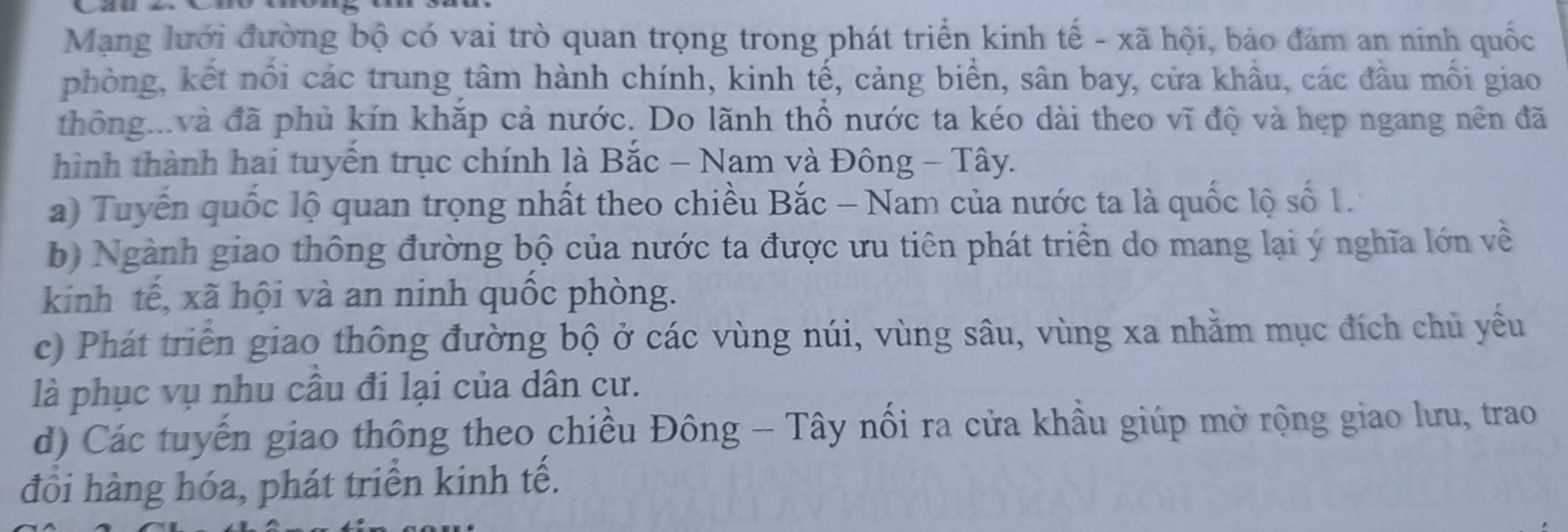 Mạng lưới đường bộ có vai trò quan trọng trong phát triển kinh tế - xã hội, bảo đảm an ninh quốc
phòng, kết nổi các trung tâm hành chính, kinh tế, cảng biển, sân bay, cửa khẩu, các đầu mối giao
thông...và đã phủ kín khắp cả nước. Do lãnh thổ nước ta kéo dài theo vĩ độ và hẹp ngang nên đã
hình thành hai tuyển trục chính là Bắc - Nam và Đông - Tây.
a) Tuyến quốc lộ quan trọng nhất theo chiều Bắc - Nam của nước ta là quốc lộ số 1.
b) Ngành giao thông đường bộ của nước ta được ưu tiên phát triển do mang lại ý nghĩa lớn về
kinh tế, xã hội và an ninh quốc phòng.
c) Phát triển giao thông đường bộ ở các vùng núi, vùng sâu, vùng xa nhằm mục đích chủ yếu
là phục vụ nhu cầu đi lại của dân cư.
d) Các tuyến giao thông theo chiều Đông - Tây nổi ra cửa khầu giúp mở rộng giao lưu, trao
đồi hàng hóa, phát triển kinh tế.