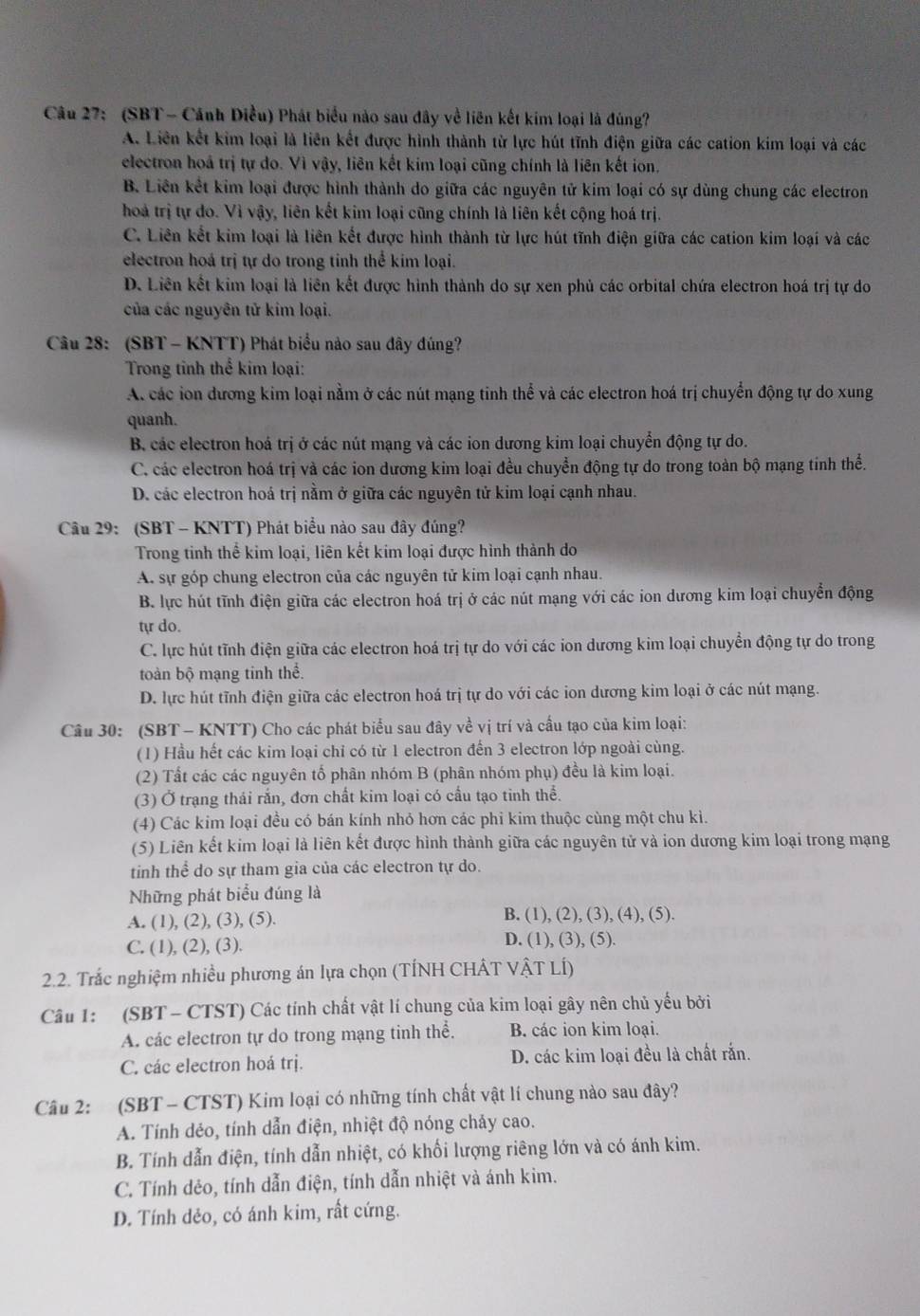 (SBT - Cánh Diều) Phát biểu nào sau đây về liên kết kim loại là đúng?
A. Liên kết kim loại là liên kết được hình thành từ lực hút tĩnh điện giữa các cation kim loại và các
electron hoá trị tự do. Vì vậy, liên kết kim loại cũng chính là liên kết ion.
B. Liên kết kim loại được hình thành do giữa các nguyên tử kim loại có sự dùng chung các electron
hoả trị tự do. Vì vậy, liên kết kim loại cũng chính là liên kết cộng hoá trị.
C. Liên kết kim loại là liên kết được hình thành từ lực hút tĩnh điện giữa các cation kim loại và các
electron hoá trị tự do trong tinh thể kim loại.
D. Liên kết kim loại là liên kết được hình thành do sự xen phủ các orbital chứa electron hoá trị tự do
của các nguyên tử kim loại.
Câu 28: (SBT - KNTT) Phát biểu nào sau đây đúng?
Trong tỉnh thể kim loại:
A các ion đương kim loại nằm ở các nút mạng tinh thể và các electron hoá trị chuyển động tự do xung
quanh.
B. các electron hoá trị ở các nút mạng và các ion dương kim loại chuyển động tự do.
C. các electron hoá trị và các ion dương kim loại đều chuyển động tự do trong toàn bộ mạng tinh thể.
D. các electron hoá trị nằm ở giữa các nguyên tử kim loại cạnh nhau.
Câu 29: (SBT - KNTT) Phát biểu nào sau đây đúng?
Trong tinh thể kim loại, liên kết kim loại được hình thành do
A. sự góp chung electron của các nguyên tử kim loại cạnh nhau.
B. lực hút tĩnh điện giữa các electron hoá trị ở các nút mạng với các ion dương kim loại chuyển động
tự do.
C. lực hút tĩnh điện giữa các electron hoá trị tự do với các ion dương kim loại chuyển động tự do trong
toàn bộ mạng tinh thể.
D. lực hút tĩnh điện giữa các electron hoá trị tự do với các ion dương kim loại ở các nút mạng.
Câu 30: (SBT - KNTT) Cho các phát biểu sau đây về vị trí và cầu tạo của kim loại:
(1) Hầu hết các kim loại chỉ có từ 1 electron đến 3 electron lớp ngoài cùng.
(2) Tất các các nguyên tố phân nhóm B (phân nhóm phụ) đều là kim loại.
(3) Ở trạng thái rắn, đơn chất kim loại có cầu tạo tinh thể.
(4) Các kim loại đều có bán kính nhỏ hơn các phi kim thuộc cùng một chu kì.
(5) Liên kết kim loại là liên kết được hình thành giữa các nguyên tử và ion dương kim loại trong mạng
tinh thể do sự tham gia của các electron tự do.
Những phát biểu đúng là
A. (1), (2), (3), (5). B. (1), (2), (3), (4), (5).
C. (1), (2), (3).
D. (1), (3), (5).
2.2. Trắc nghiệm nhiều phương án lựa chọn (TÍNH CHÂT VậT LÍ)
Câu 1: (SBT - CTST) Các tính chất vật lí chung của kim loại gây nên chủ yếu bởi
A. các electron tự do trong mạng tinh thể. B. các ion kim loại.
C. các electron hoá trị. D. các kim loại đều là chất rắn.
Câu 2: (SBT - CTST) Kim loại có những tính chất vật lí chung nào sau đây?
A. Tính dẻo, tính dẫn điện, nhiệt độ nóng chảy cao.
B. Tính dẫn điện, tính dẫn nhiệt, có khối lượng riêng lớn và có ánh kim.
C. Tính dẻo, tính dẫn điện, tính dẫn nhiệt và ánh kim.
D. Tính dẻo, có ánh kim, rất cứng.