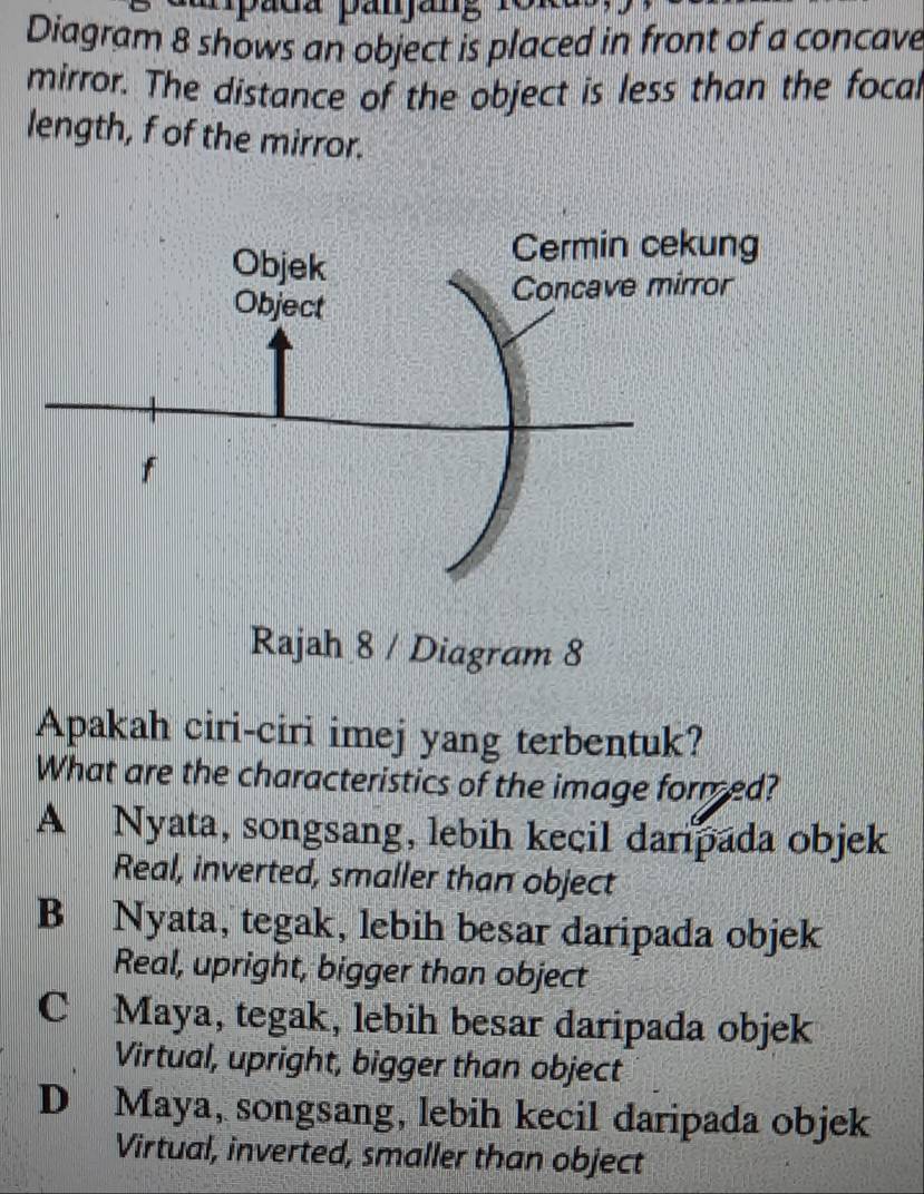 apada panang 1o1
Diagram 8 shows an object is placed in front of a concave
mirror. The distance of the object is less than the focal
length, f of the mirror.
Rajah 8 / Diagram 8
Apakah ciri-ciri imej yang terbentuk?
What are the characteristics of the image formed?
A Nyata, songsang, lebih kecil daripada objek
Real, inverted, smaller than object
B Nyata, tegak, lebih besar daripada objek
Real, upright, bigger than object
C Maya, tegak, lebih besar daripada objek
Virtual, upright, bigger than object
D Maya, songsang, lebih kecil daripada objek
Virtual, inverted, smaller than object