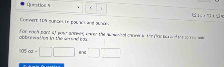 > 
< 
□ 2 pts つ 1 ♂ 97 
Convert  105 ounces to pounds and ounces. 
For each part of your answer, enter the numerical answer in the first box and the correct unit 
abbreviation in the second box.
105oz=□ □ and □ □.