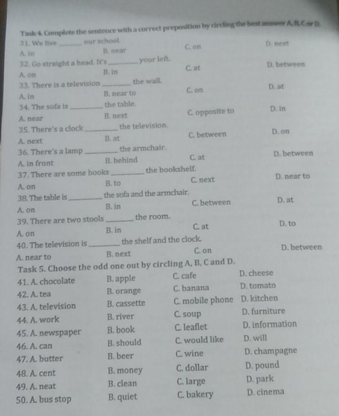 Task 4. Complete the sentence with a correct preposition by circling the best answer A, B, Cor D
3 1. We live_ our school. D. next
A. in B. near C. on
32. Go straight a head. It's_ your left. D. between
C. at
A. on B. in
33. There is a television_ the wall.
A. in B. near to C. on D. at
34. The sofa is the table.
A. near _B. next C. opposite to D. in
35. There's a clock _the television.
A. next B. at C. between D. on
36. There's a lamp _the armchair.
A. in front B. behind C. at
D. between
37. There are some books _the bookshelf.
A. on B. to C. next D. near to
38. The table is the sofa and the armchair.
A. on _B. in C. between D. at
39. There are two stools _the room. D. to
A. on B. in C. at
40. The television is _the shelf and the clock.
C. on D. between
A. near to B. next
Task 5. Choose the odd one out by circling A, B, C and D.
41. A. chocolate B. apple C. cafe D. cheese
42. A. tea B. orange C. banana D. tomato
43. A. television B. cassette C. mobile phone D. kitchen
44. A. work B. river C. soup D. furniture
45. A. newspaper B. book C. leaflet D. information
46. A. can B. should C. would like D. will
47. A. butter B. beer C. wine D. champagne
48. A. cent B. money C. dollar D. pound
49. A. neat B. clean C. large D. park
50. A. bus stop B. quiet C. bakery D. cinema