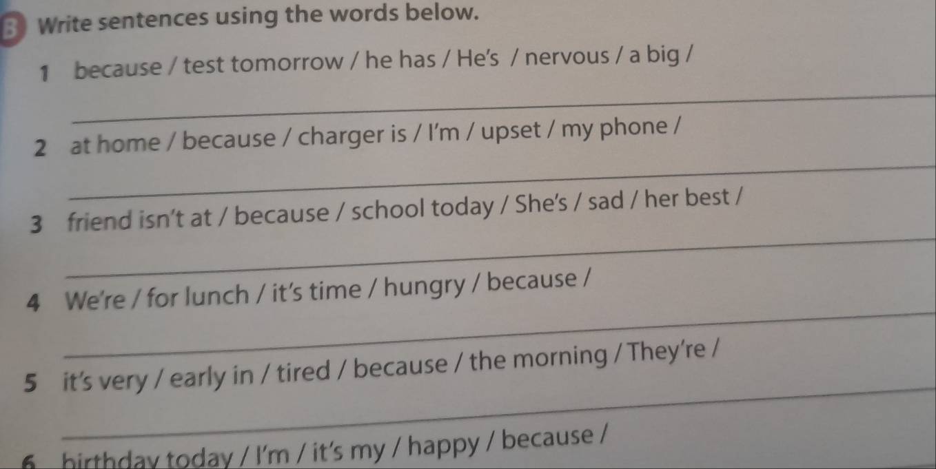 Write sentences using the words below. 
1 because / test tomorrow / he has / He's / nervous / a big / 
_ 
_ 
2 at home / because / charger is / I'm / upset / my phone / 
_ 
3 friend isn't at / because / school today / She's / sad / her best / 
_ 
4 We're / for lunch / it's time / hungry / because / 
_ 
5 it's very / early in / tired / because / the morning / They're / 
hirthday today / I'm / it's my / happy / because /