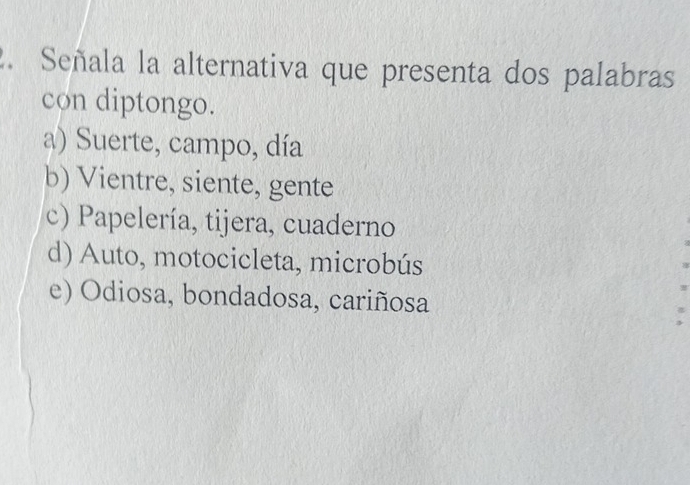 Señala la alternativa que presenta dos palabras
con diptongo.
a) Suerte, campo, día
b) Vientre, siente, gente
c) Papelería, tijera, cuaderno
d) Auto, motocicleta, microbús
e) Odiosa, bondadosa, cariñosa