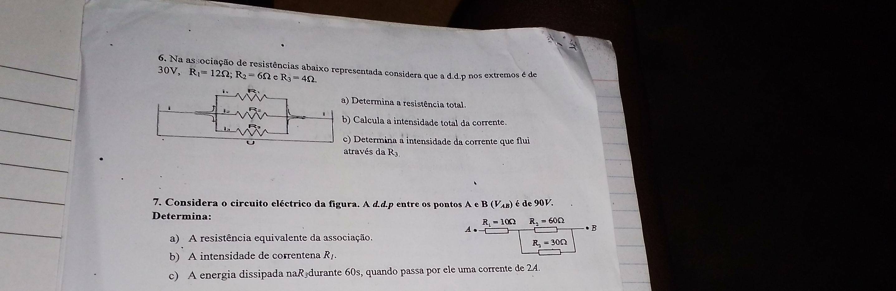 4 
_ 
6. Na associação de resistências abaixo representada considera que a d.d.p nos extremos é de
30V. R_1=12Omega; R_2=6Omega eR_3=4Omega. 
_ 
a) Determina a resistência total. 
_ 
b) Calcula a intensidade total da corrente. 
c) Determina a intensidade da corrente que flui 
_ 
através da R3. 
_ 
7. Considera o circuito eléctrico da figura. A d.d.p entre os pontos A e B (V_AB) é de 90V. 
Determina:
R_1=10Omega R_2=60Omega
_ 
A 
B 
a) A resistência equivalente da associação.
R_3=30Omega
b) A intensidade de correntena Rị. 
c) A energia dissipada naR₃durante 60s, quando passa por ele uma corrente de 24.