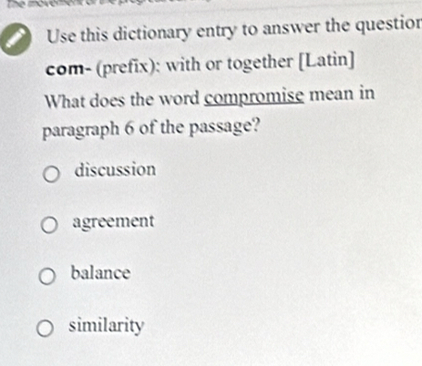 Use this dictionary entry to answer the questior
com- (prefix): with or together [Latin]
What does the word compromise mean in
paragraph 6 of the passage?
discussion
agreement
balance
similarity