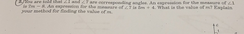 ∠ 1 and ∠ 7
2. You are told that is 7m -8. An expression for the measure of are corresponding angles. An expression for the measure of ∠ 1
∠ 7 is 5m+4
your method for finding the value of m. . What is the value of m? Explain 
C