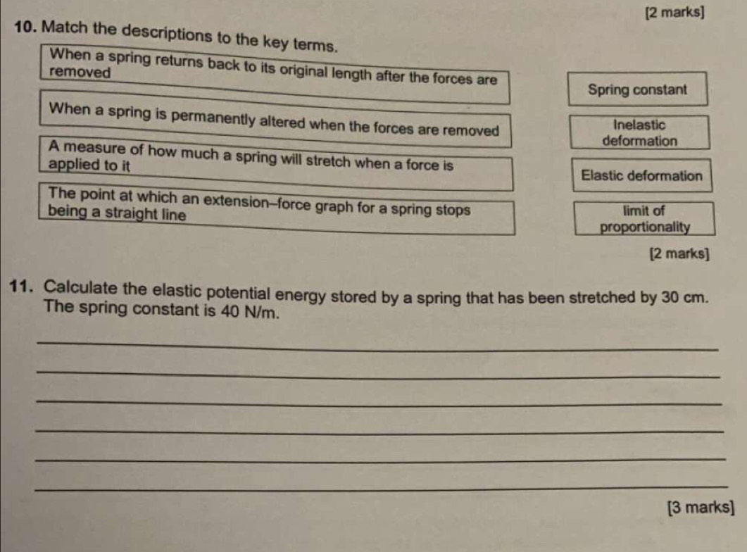 Match the descriptions to the key terms.
When a spring returns back to its original length after the forces are
removed
Spring constant
When a spring is permanently altered when the forces are removed
Inelastic
deformation
A measure of how much a spring will stretch when a force is
applied to it Elastic deformation
The point at which an extension--force graph for a spring stops
being a straight line limit of
proportionality
[2 marks]
11. Calculate the elastic potential energy stored by a spring that has been stretched by 30 cm.
The spring constant is 40 N/m.
_
_
_
_
_
_
[3 marks]