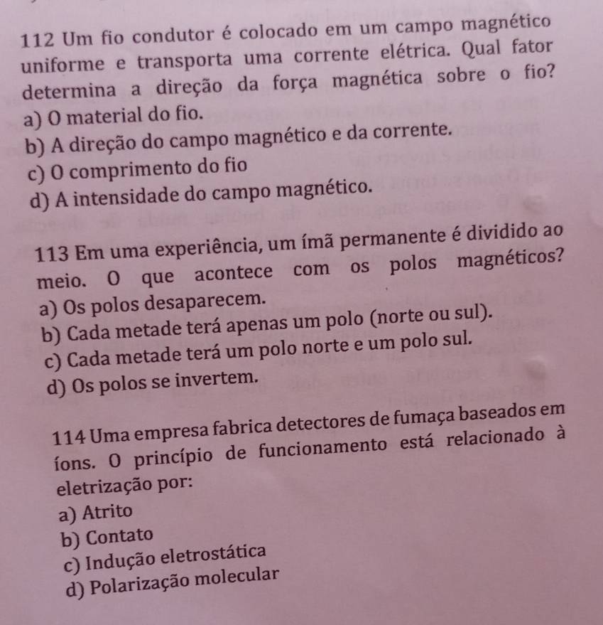 112 Um fio condutor é colocado em um campo magnético
uniforme e transporta uma corrente elétrica. Qual fator
determina a direção da força magnética sobre o fio?
a) O material do fio.
b) A direção do campo magnético e da corrente.
c) O comprimento do fio
d) A intensidade do campo magnético.
113 Em uma experiência, um ímã permanente é dividido ao
meio. O que acontece com os polos magnéticos?
a) Os polos desaparecem.
b) Cada metade terá apenas um polo (norte ou sul).
c) Cada metade terá um polo norte e um polo sul.
d) Os polos se invertem.
114 Uma empresa fabrica detectores de fumaça baseados em
íons. O princípio de funcionamento está relacionado à
eletrização por:
a) Atrito
b) Contato
c) Indução eletrostática
d) Polarização molecular