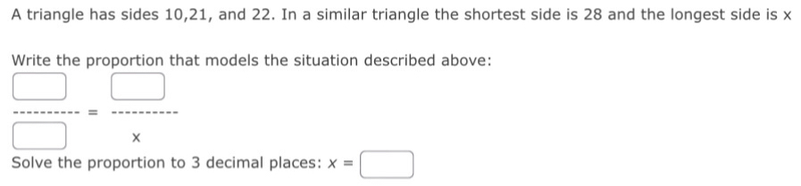 A triangle has sides 10, 21, and 22. In a similar triangle the shortest side is 28 and the longest side is x
Write the proportion that models the situation described above:
 □ /□  = □ /x 
Solve the proportion to 3 decimal places: x=□