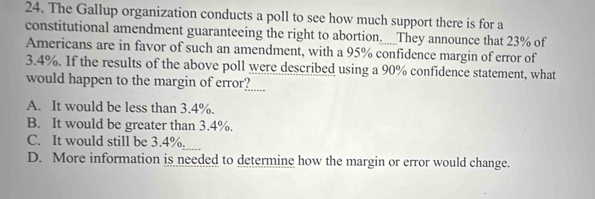 The Gallup organization conducts a poll to see how much support there is for a
constitutional amendment guaranteeing the right to abortion____They announce that 23% of
Americans are in favor of such an amendment, with a 95% confidence margin of error of
3.4%. If the results of the above poll were described using a 90% confidence statement, what
would happen to the margin of error?.....
A. It would be less than 3.4%.
B. It would be greater than 3.4%.
C. It would still be 3.4%.
D. More information is needed to determine how the margin or error would change.