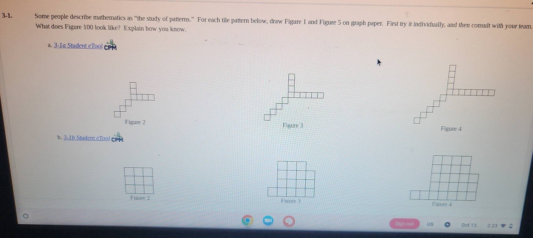 3-1. Some people describe mathematics as “the study of patterns.” For each tile pattern below, draw Figure 1 and Figure 5 on graph paper. First try it individually, and then consult with your team. 
What does Figure 100 look like? Explain how you know. 
a. 3-1a Student eTool CP 
Figure 2 
Figure 3 
b. 3-1b Student eTool 
Figure 2 Figure 3 Figure 4 
Sign out US Oct 13 2:23