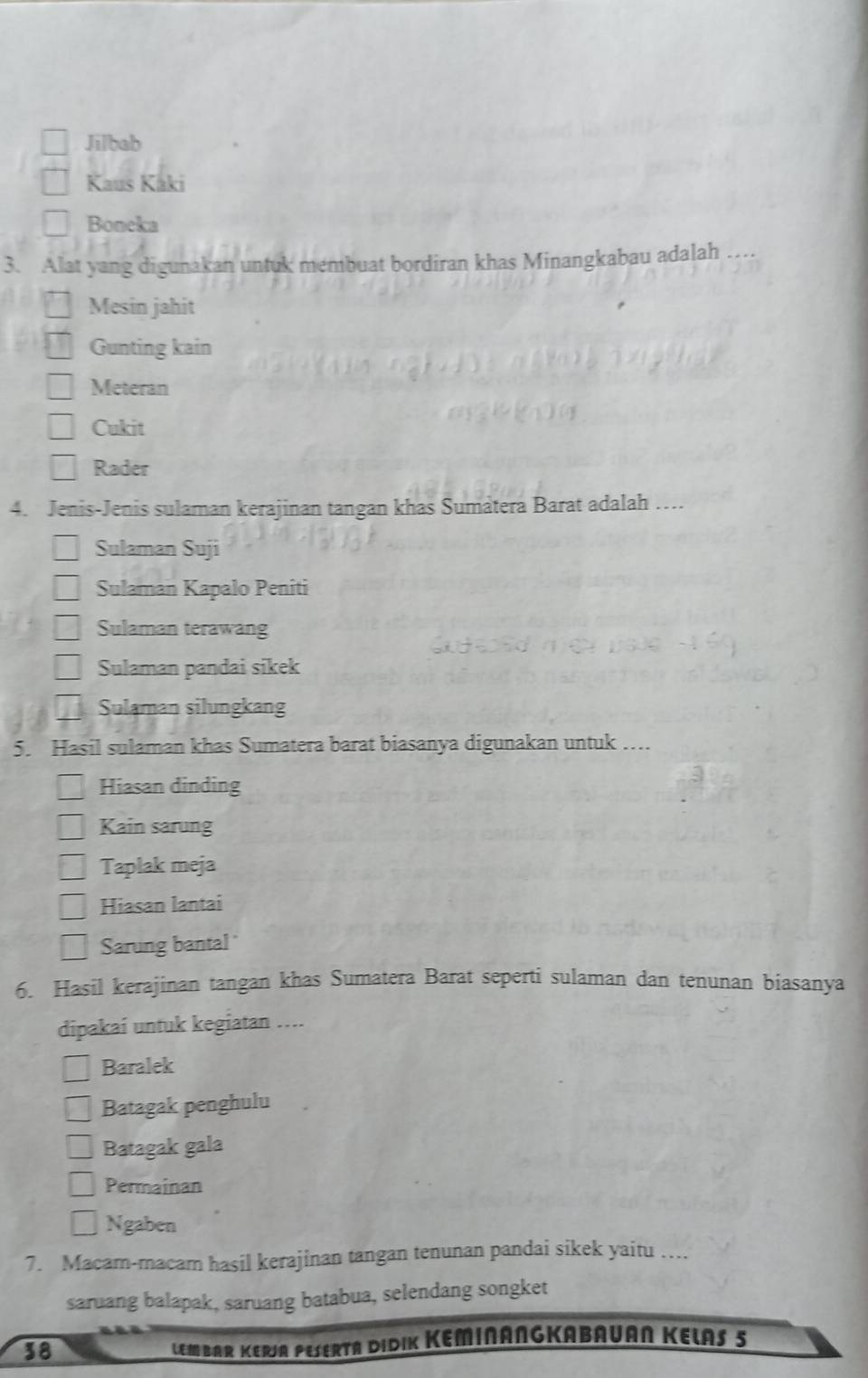 Jilbab
Kaus Kaki
Boneka
3. Alat yang digunakan untuk membuat bordiran khas Minangkabau adalah ….
Mesin jahit
Gunting kain
Meteran
Cukit
Rader
4. Jenis-Jenis sulaman kerajinan tangan khas Sumatera Barat adalah …
Sulaman Suji
Sulaman Kapalo Peniti
Sulaman terawang
Sulaman pandai sikek
Sulaman silungkang
5. Hasil sulaman khas Sumatera barat biasanya digunakan untuk …
Hiasan dinding
Kain sarung
Taplak meja
Hiasan lantai
Sarung bantal
6. Hasil kerajinan tangan khas Sumatera Barat seperti sulaman dan tenunan biasanya
dipakai untuk kegiatan ....
Baralek
Batagak penghulu
Batagak gala
Permainan
Ngaben
7. Macam-macam hasil kerajinan tangan tenunan pandai sikek yaitu …
saruang balapak, saruang batabua, selendang songket
38
LEmBAR KERJA PESERtA DiDIK KeminAngKaBauan Kelas 5