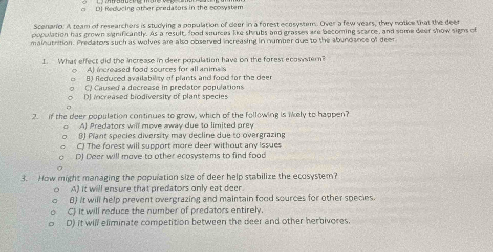 D) Reducing other predators in the ecosystem
Scenario: A team of researchers is studying a population of deer in a forest ecosystem. Over a few years, they notice that the deer
population has grown significantly. As a result, food sources like shrubs and grasses are becoming scarce, and some deer show signs of
malnutrition. Predators such as wolves are also observed increasing in number due to the abundance of deer.
1. What effect did the increase in deer population have on the forest ecosystem?
A) Increased food sources for all animals
B) Reduced availability of plants and food for the deer
C) Caused a decrease in predator populations
D) Increased biodiversity of plant species
2. If the deer population continues to grow, which of the following is likely to happen?
A) Predators will move away due to limited prey
B) Plant species diversity may decline due to overgrazing
C) The forest will support more deer without any issues
D) Deer will move to other ecosystems to find food
3. How might managing the population size of deer help stabilize the ecosystem?
A) It will ensure that predators only eat deer.
B) It will help prevent overgrazing and maintain food sources for other species.
C) It will reduce the number of predators entirely.
D) It will eliminate competition between the deer and other herbivores.