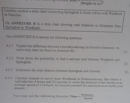 (Height i nm)^2 
Caroline studied a strip chart connecting Springbok in South Africa with Windhoek 
in Namibia 
On ANNEXURE B is a strip chart showing road distances in kilometres from 
Springbok to Windhoek. 
Use ANNEXURE B to answer the following questions. 
4.2.1 Explain the difference between a normal road map (as found in Annexure A) 
and a strip chart (as found in Annexure B).. (2) 
4.2.2 Write down the probability to find a national road between Windhoek and 
Springbok. (2) 
4.2.3 Determine the total distance between Springbok and Gobabis. (4) 
4.2.4 Caroline intends to travel from Windhock to Keetmanshoop. She claims it 
will take her 4 hours and 23 minutes to cover the distance if she travels at an 
average speed of 110 km/h. Is Caroline correct? Do calculations to verify your 
answer. 
You may use the following formula: Time = 45°