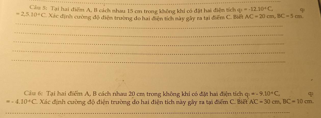 Tại hai điểm A, B cách nhau 15 cm trong không khí có đặt hai điện tích q_1=-12.10^(-6)C, q
=2,5.10^(-6)C C. Xác định cường độ điện trường do hai điện tích này gây ra tại điểm C. Biết AC=20cm, BC=5cm. 
_ 
_ 
_ 
_ 
_ 
Câu 6: Tại hai điểm A, B cách nhau 20 cm trong không khí có đặt hai điện tích q_1=-9.10^(-6)C, q
=-4.10^(-6)C 1. Xác định cường độ điện trường do hai điện tích này gây ra tại điểm C. Biết A'C=30cm, BC=10cm. 
_