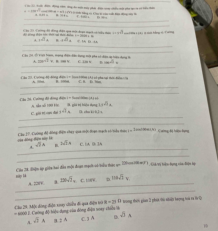 Suất điện động cảm ứng do một máy phát điện xoay chiều một pha tạo ra có biểu thức
e=220sqrt(2)cos (100π t+π /3)(V) (t tính bằng s). Chu kì của suất điện động này là
_
A. 0,01 s. B. 314 s. C. 0,02 s. D. 50 s.
_
Câu 23. Cường độ dồng điện qua một đoạn mạch có biểu thức i=5sqrt(2)cos 100π t(A) (t tính bằng s). Cường
độ dòng điện tức thời tại thời điểm t=2020 s là
_
A. 5sqrt(2)_A B. -5sqrt(2)_A C. 5A D. -5A
_
Câu 24. Ở Việt Nam, mạng điện dân dụng một pha có điện áp hiệu dụng là
A. 220sqrt(2)V.. B.100V C. 220 V. D. 100sqrt(2)V
_
_
Câu 25. Cường độ dòng điện i=2cos 100π t (A) có pha tại thời điểm t là
A. 50πt. B. 100πt. C. 0. D. 70πt.
_
_
Câu 26. Cường độ dòng điện i=5cos 100π t (A) có
A. tần số 100 Hz. B. giá trị hiệu dụng 2,5sqrt(2)_A.
_
C. giá trị cực đại 5sqrt(2)A. D. chu kì 0,2 s.
_
Câu 27. Cường độ dòng điện chạy qua một đoạn mạch có biểu thức i=2cos 100π t(A). Cường độ hiệu dụng
của dòng điện này là:
_
A. sqrt(2)A B. 2sqrt(2)A C. 1A D. 2A
_
Câu 28. Điện áp giữa hai đầu một đoạn mạch có biểu thức u=220cos 100π t(V). Giá trị hiệu dụng của điện áp
này là
_
A. 220V. B. 220sqrt(2)_v. C. 110V. D. 110sqrt(2)V.
_
Câu 29. Một dòng điện xoay chiều đi qua điện trở R=25Omega trong thời gian 2 phút thì nhiệt lượng toả ra là Q
=6000J T. Cường độ hiệu dụng của dòng điện xoay chiều là
A. sqrt(2)A B. 2 A C. 3A D. sqrt(3)A
10