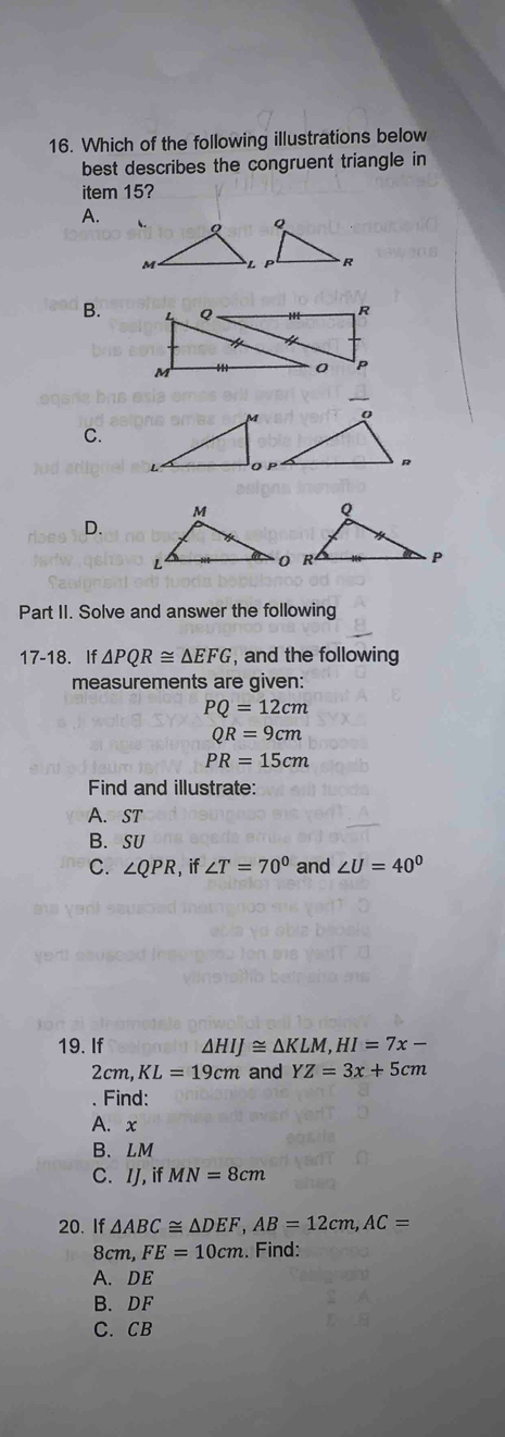 Which of the following illustrations below
best describes the congruent triangle in
item 15?
A.
B.
C.
D.
Part II. Solve and answer the following
17-18. If △ PQR≌ △ EFG , and the following
measurements are given:
PQ=12cm
QR=9cm
PR=15cm
Find and illustrate:
A. ST
B. SU
C. ∠ QPR,if ∠ T=70° and ∠ U=40°
19. If △ HIJ≌ △ KLM, HI=7x-
2c m, KL=19cm and YZ=3x+5cm
Find:
A. x
B. LM
C. IJ, if MN=8cm
20. If △ ABC≌ △ DEF, AB=12cm, AC=
8cm, FE=10cm. Find:
A. DE
B. DF
C. CB