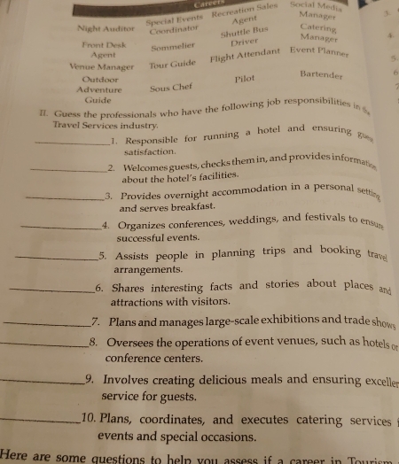 Special Events Recreation Sales Caree Social Media 3. 
Night Auditor 
Coordinator Agent 
Manager 
Catering 4. 
Front Desk 
Sommelier Shuttle Bus 
Driver 
Manager 
Agent 
Venue Manager Tour Guide Flight Attendant Event Plannes 5. 
Outdoor Pilot 
Bartender 6 
Adventure Sous Chef 
Guide 
I. Guess the professionals who have the following job responsibilities in t 
Travel Services industry. 
_1. Responsible for running a hotel and ensuring 
satisfaction 
_2. Welcomes guests, checks them in, and provides informatio 
about the hotel's facilities. 
_3. Provides overnight accommodation in a personal setting 
and serves breakfast. 
_4. Organizes conferences, weddings, and festivals to ens 
successful events. 
_5. Assists people in planning trips and booking trave 
arrangements. 
_16. Shares interesting facts and stories about places and 
attractions with visitors. 
_7. Plans and manages large-scale exhibitions and trade shows 
_8. Oversees the operations of event venues, such as hotels o 
conference centers. 
_9. Involves creating delicious meals and ensuring exceller 
service for guests. 
_10. Plans, coordinates, and executes catering services 
events and special occasions. 
Here are some questions to help you assess if a career in Tourism