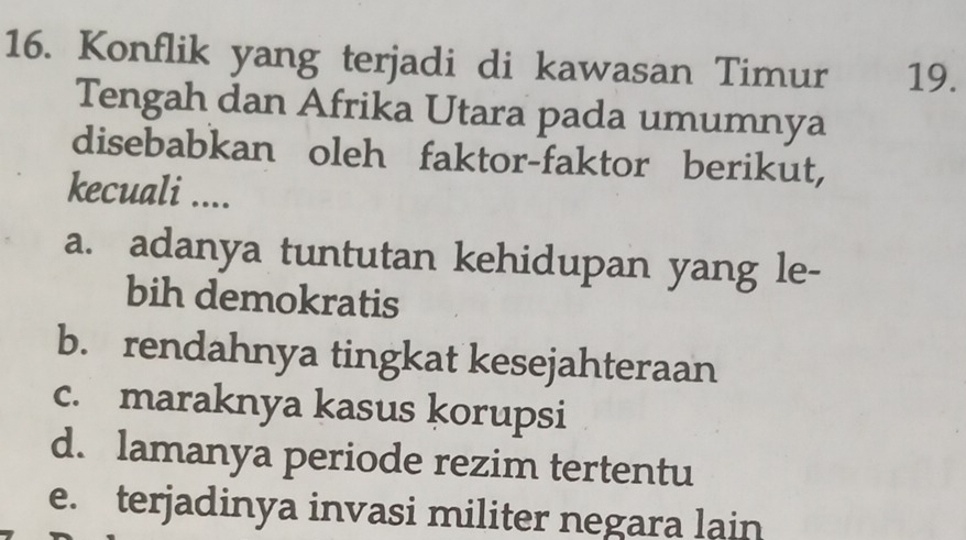 Konflik yang terjadi di kawasan Timur 19.
Tengah dan Afrika Utara pada umumnya
disebabkan oleh faktor-faktor berikut,
kecuali ....
a. adanya tuntutan kehidupan yang le-
bih demokratis
b. rendahnya tingkat kesejahteraan
c. maraknya kasus korupsi
d. lamanya periode rezim tertentu
e. terjadinya invasi militer negara lain