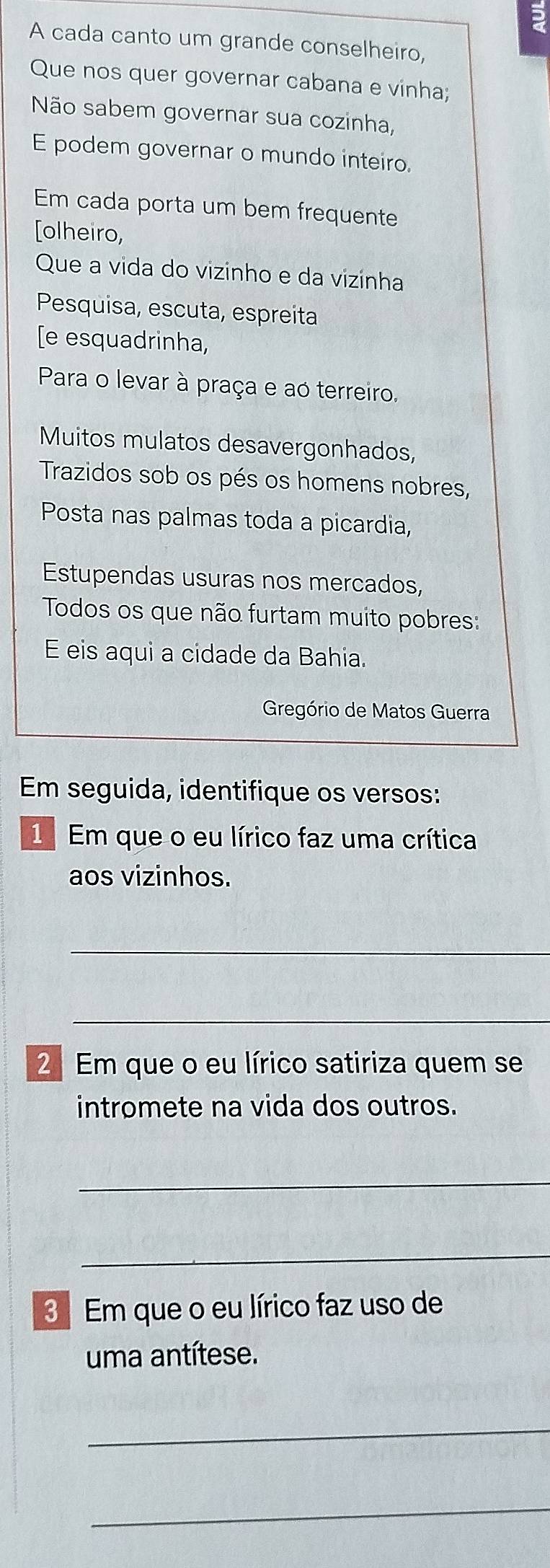 ? 
A cada canto um grande conselheiro, 
Que nos quer governar cabana e vinha; 
Não sabem governar sua cozinha, 
E podem governar o mundo inteiro. 
Em cada porta um bem frequente 
[olheiro, 
Que a vida do vizinho e da vizinha 
Pesquisa, escuta, espreita 
[e esquadrinha, 
Para o levar à praça e ao terreiro. 
Muitos mulatos desavergonhados, 
Trazidos sob os pés os homens nobres, 
Posta nas palmas toda a picardia, 
Estupendas usuras nos mercados, 
Todos os que não furtam muito pobres: 
E eis aqui a cidade da Bahia. 
Gregório de Matos Guerra 
Em seguida, identifique os versos: 
Em que o eu lírico faz uma crítica 
aos vizinhos. 
_ 
_ 
2 Em que o eu lírico satiriza quem se 
intromete na vida dos outros. 
_ 
_ 
3 Em que o eu lírico faz uso de 
uma antítese. 
_ 
_