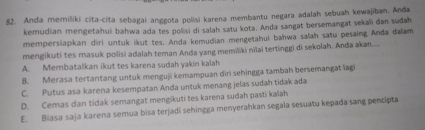 Anda memiliki cita-cita sebagai anggota polisi karena membantu negara adalah sebuah kewajiban. Anda
kemudian mengetahui bahwa ada tes polisi di salah satu kota. Anda sangat bersemangat sekali dan sudah
mempersiapkan diri untuk ikut tes. Anda kemudian mengetahui bahwa salah satu pesaing Anda dalam
mengikuti tes masuk polisi adalah teman Anda yang memiliki nilai tertinggi di sekolah. Anda akan....
A. Membatalkan ikut tes karena sudah yakin kalah
B. Merasa tertantang untuk menguji kemampuan diri sehingga tambah bersemangat lagi
C. Putus asa karena kesempatan Anda untuk menang jelas sudah tidak ada
D. Cemas dan tidak semangat mengikuti tes karena sudah pasti kalah
E. Biasa saja karena semua bisa terjadi sehingga menyerahkan segala sesuatu kepada sang pencipta