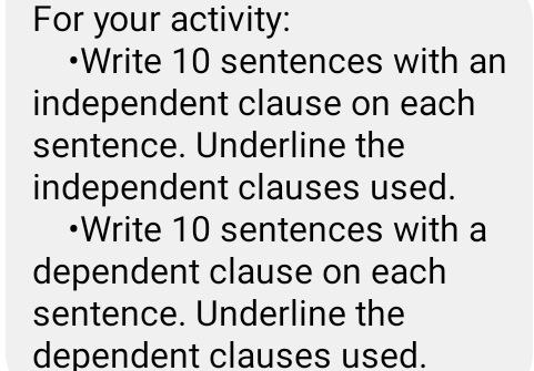 For your activity: 
Write 10 sentences with an 
independent clause on each 
sentence. Underline the 
independent clauses used. 
•Write 10 sentences with a 
dependent clause on each 
sentence. Underline the 
dependent clauses used.