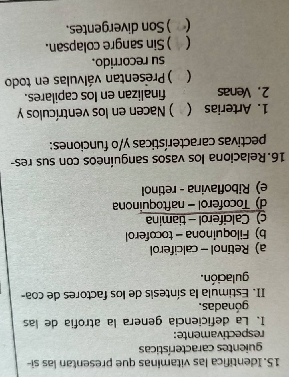 Identifica las vitaminas que presentan las si-
guientes características
respectivamente:
I. La deficiencia genera la atrofia de las
gónadas.
II. Estimula la síntesis de los factores de coa-
gulación.
a) Retinol - calciferol
b) Filoquinona - tocoferol
c) Calciferol - tiamina
d) Tocoferol - naftoquinona
e) Riboflavina - retinol
16.Relaciona los vasos sanguíneos con sus res-
pectivas características y/o funciones:
1. Arterias ( ) Nacen en los ventrículos y
2. Venas finalizan en los capilares.
) Presentan válvulas en todo
su recorrido.
 ) Sin sangre colapsan.
 ) Son divergentes.