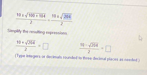  (10± sqrt(100+104))/2 = 10± sqrt(204)/2 
Simplify the resulting expressions.
 (10+sqrt(204))/2 =□
 (10-sqrt(204))/2 =□
(Type integers or decimals rounded to three decimal places as needed )