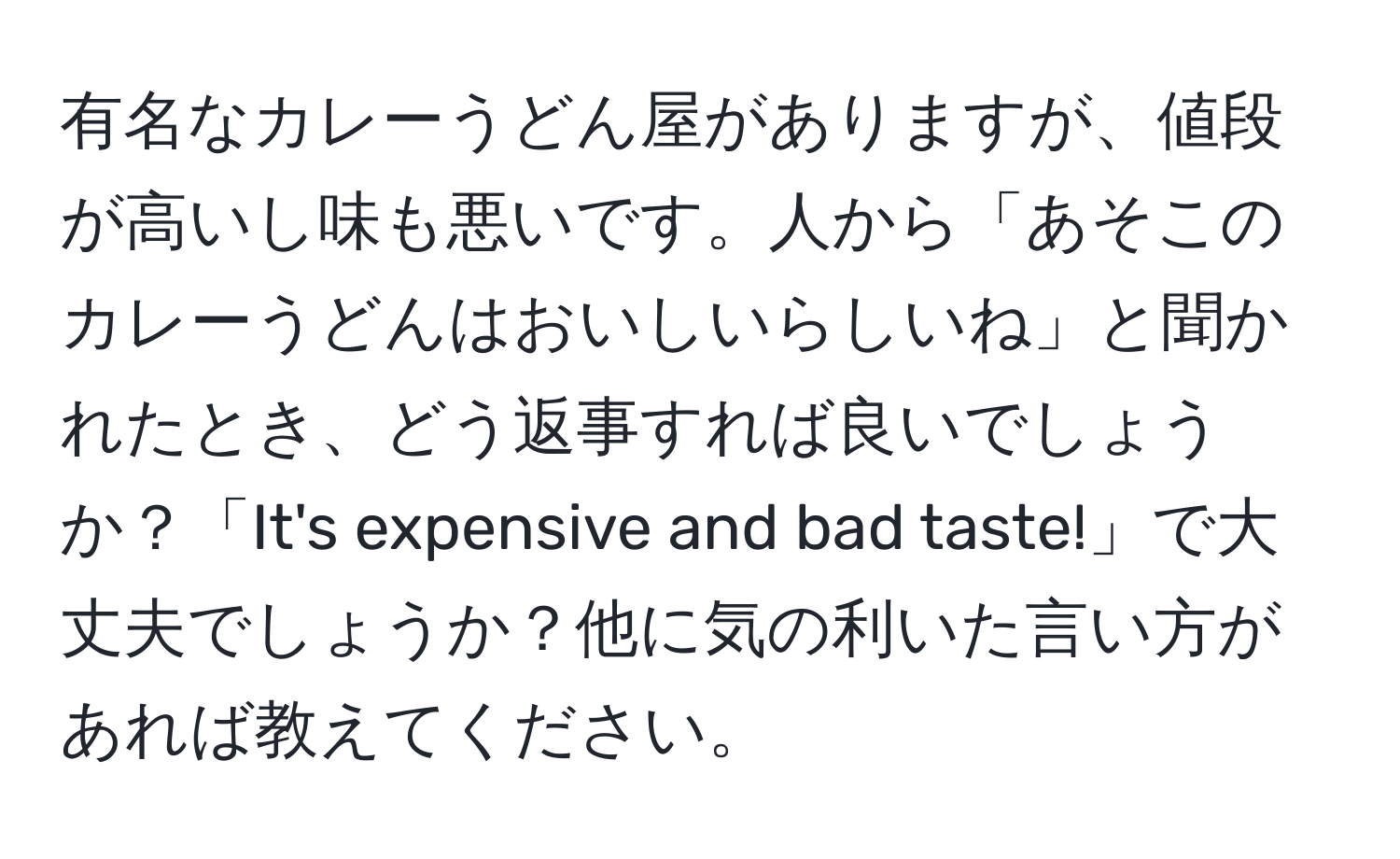 有名なカレーうどん屋がありますが、値段が高いし味も悪いです。人から「あそこのカレーうどんはおいしいらしいね」と聞かれたとき、どう返事すれば良いでしょうか？「It's expensive and bad taste!」で大丈夫でしょうか？他に気の利いた言い方があれば教えてください。