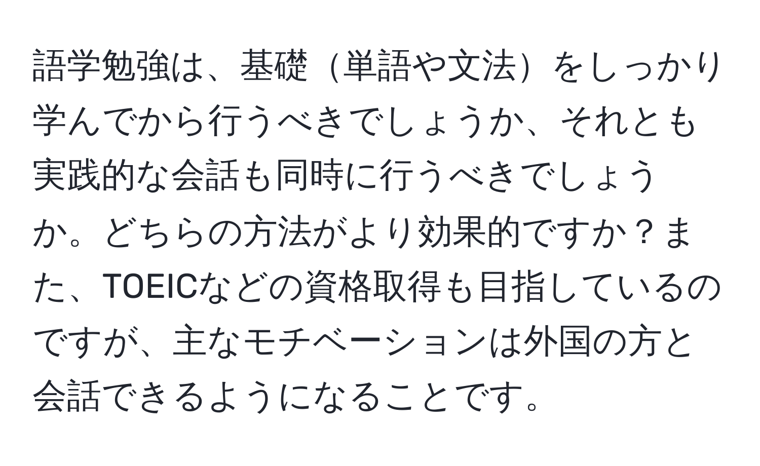 語学勉強は、基礎単語や文法をしっかり学んでから行うべきでしょうか、それとも実践的な会話も同時に行うべきでしょうか。どちらの方法がより効果的ですか？また、TOEICなどの資格取得も目指しているのですが、主なモチベーションは外国の方と会話できるようになることです。