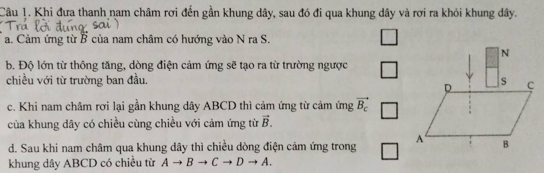 Khi đưa thanh nam châm rơi đến gần khung dây, sau đó đi qua khung dây và rơi ra khỏi khung dây. 
a. Cảm ứng từ B của nam châm có hướng vào N ra S. 
b. Độ lớn từ thông tăng, dòng điện cảm ứng sẽ tạo ra từ trường ngược 
□ 
chiều với từ trường ban đầu. 
c. Khi nam châm rơi lại gần khung dây ABCD thì cảm ứng từ cảm ứng vector B_c
của khung dây có chiều cùng chiều với cảm ứng từ vector B. 
d. Sau khi nam châm qua khung dây thì chiều dòng điện cảm ứng trong □ 
khung dây ABCD có chiều từ A B Cto Dto A.