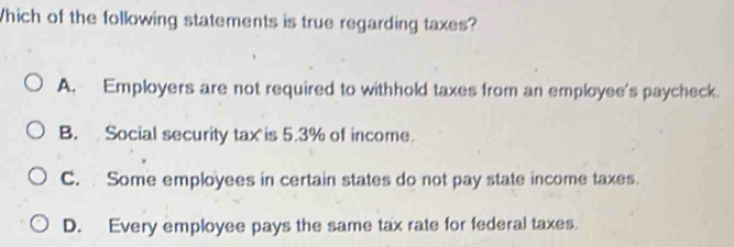 Which of the following statements is true regarding taxes?
A. Employers are not required to withhold taxes from an employee's paycheck.
B. Social security tax is 5.3% of income.
C. Some employees in certain states do not pay state income taxes.
D. Every employee pays the same tax rate for federal taxes.