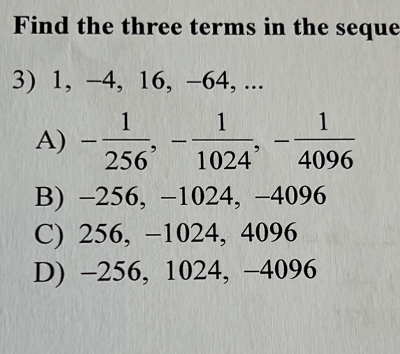 Find the three terms in the seque
3) 1, −4, 16, −64, ...
A) - 1/256 , - 1/1024 , - 1/4096 
B) −256, −1024, −4096
C) 256, −1024, 4096
D) -256, 1024, −4096