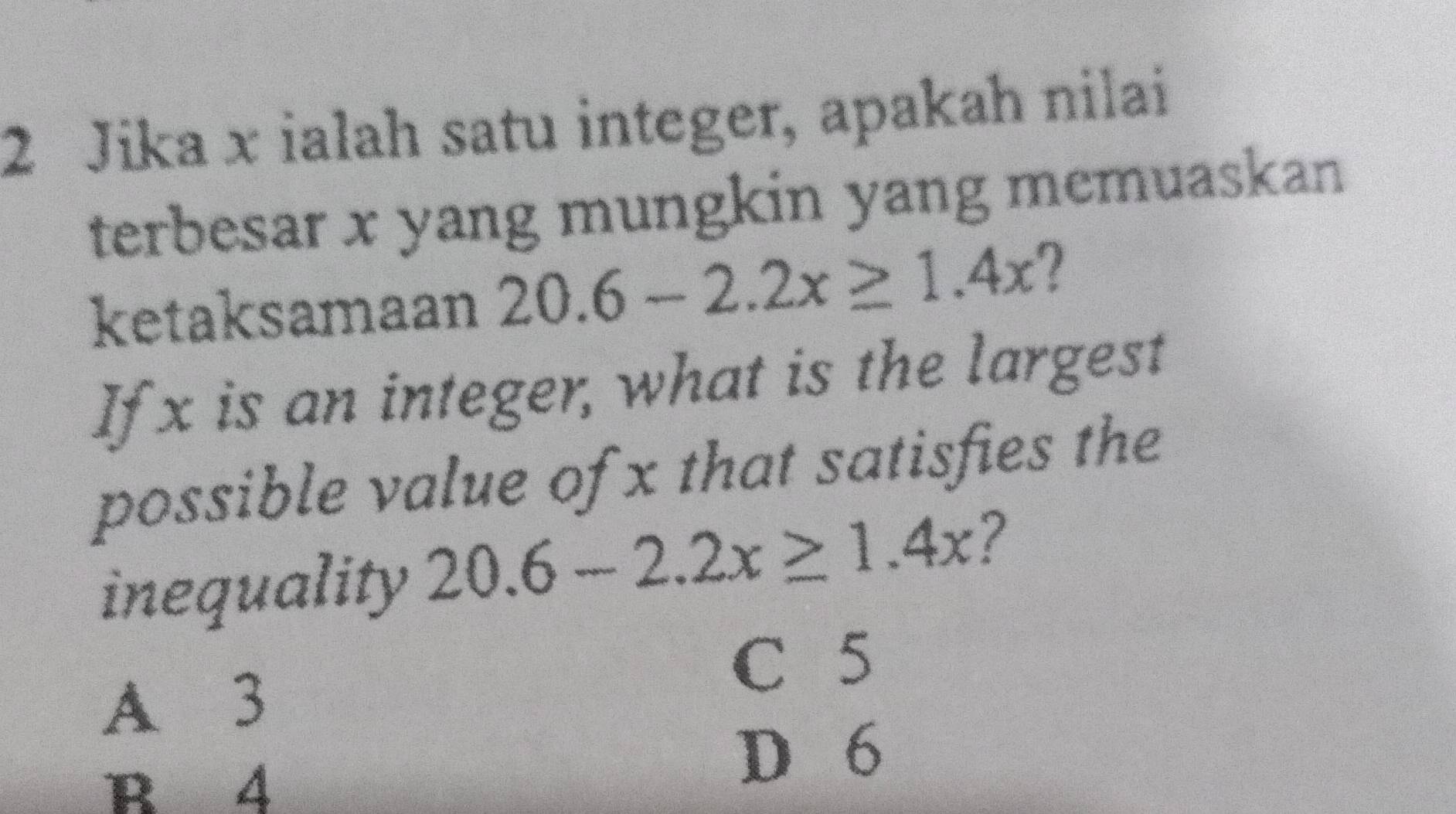 Jika x ialah satu integer, apakah nilai
terbesar x yang mungkin yang memuaskan
ketaksamaan 2 20.6-2.2x≥ 1.4x 2
If x is an integer, what is the largest
possible value of x that satisfies the
inequality 20.6-2.2x≥ 1.4x 7
C 5
A 3
B 4
D 6