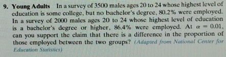 Young Adults In a survey of 3500 males ages 20 to 24 whose highest level of 
education is some college, but no bachelor's degree, 80.2% were employed. 
In a survey of 2000 males ages 20 to 24 whose highest level of education 
is a bachelor's degree or higher, 86.4% were employed. At alpha =0.01, 
can you support the claim that there is a difference in the proportion of 
those employed between the two groups? (Adapted from National Center for 
Education Statistics)