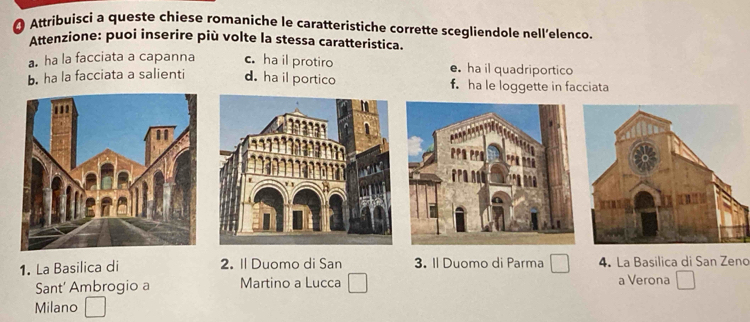 Attribuisci a queste chiese romaniche le caratteristiche corrette scegliendole nell’elenco.
Attenzione: puoi inserire più volte la stessa caratteristica.
a. ha la facciata a capanna c. ha il protiro e. ha il quadriportico
b. ha la facciata a salienti d. ha il portico f. ha le loggette in facciata
1. La Basilica di 2. Il Duomo di San 3. Il Duomo di Parma 4. La Basilica di San Zend
Sant' Ambrogio a Martino a Lucca a Verona
Milano