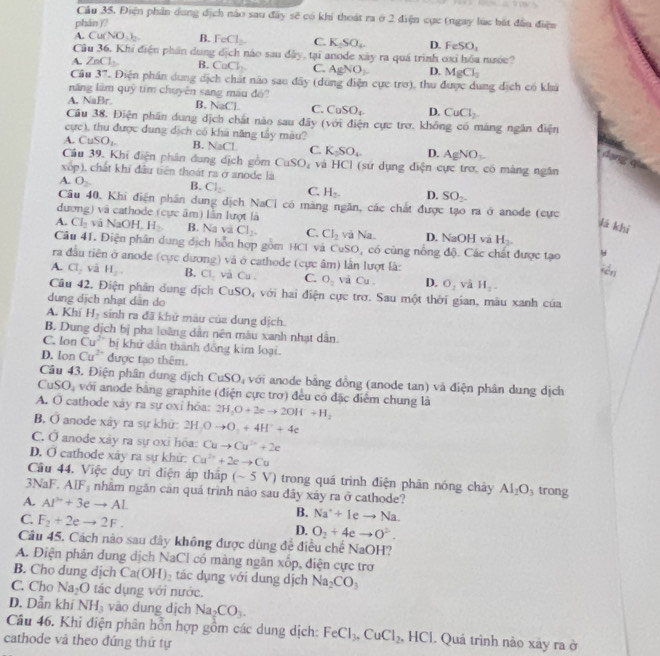 Điện phân dung dịch nào sau đây sẽ có khi thoát ra ở 2 điện cực (ngay lúc bắt đầu điệu
phán )?
A. Cu(NO_3)_2 B. FeCl_2 C. K_2SO_4 D. FeSO_1
Câu 36. Khi điện phần dung dịch náo sau đây, tại anode xây ra quá trình oxỉ hóa nước?
A. ZnCl_2 B. CaCl_2. C. AgNO_3 D. MgCl_2
Cầu 37. Điện phân dung dịch chất nào sau dây (dùng điện cực trơ), thu được dung dịch có khá
năng lâm quỹ tím chuyên sang máu đó
A. NaBr. B. NaCl. C. CaSO_4 D. CuCl_2.
Câu 38. Điện phần dung dịch chất nào sau đãy (với điện cực trợ, không có máng ngân điện
cực), thu được dung dịch có khá năng tây màu?
A. CuSO_1. B. N 30 L C. K_2SO_4 D. AgNO_3.
dar
Câu 39. Khí điện phân dung dịch gồm CuSO_4 và HC I (sứ dụng điện cực trơ, có màng ngân
xôp), chất khi đầu tiên thoát ra ở anode là
A. O
B. Cl_2. C. H_2. D. SO_2
Câu 40, Khi điện phần dung dịch NaCl có mãng ngăn, các chất được tạo ra ở anode (cực
dương) và cathode (cực âm) lần lượt là
lá khì
A. Cl_2 và NaOH,H B. NaviCl_2. C. CI_2 và Na. D. NaOH vã H_2.
Câu 41. Điện phần dung dịch hỗn hợp gồm HCl và CuSO, có cùng nổng độ. Các chất được tạo
ra đầu tiên ở anode (cực dương) và ở cathode (cực âm) lần lượt là:
fén
A. Cl_2 và H_2. B. CI_2 và Cu. C. O_2 và Cu. D. O_2VaH_2.
Câu 42, Điện phân dung dịch CuSO_4
dung dịch nhạt dân do với hai điện cực trơ. Sau một thời gian, mâu xanh của
A. Khí H_2 sinh ra đã khử mâu của dung dịch.
B. Dung dịch bị pha loàng dân nên màu xanh nhạt dẫn.
C. lon Cu^(2+) bị khử dân thành đồng kim loại.
D. lon Cu^(2+) được tạo thêm.
Câu 43. Điện phân dung dịch C uSO_4 với anode bằng đồng (anode tan) và điện phân dung dịch
CuSO_4 với anode bằng graphite (điện cực trơ) đều có đặc điểm chung là
A. O cathode xây ra sự oxi hóa: 2H_3O+2eto 2OH^-+H_2
B. overline O anode xây ra sự khữ: 2H_2Oto O_2+4H^++4e
C. hat o anode xây ra sự oxỉ hōa: Cuto Cu^(2+)+2e
D. sigma cathode xây ra sự khử: Cu^(2+)+2eto Cu
Câu 44. Việc duy trì điện áp thấp (-5V) trong quá trình điện phân nóng chây Al_2O_3 trong
3NaF,AlF_3 nhãm ngăn căn quả trình não sau đây xáy ra ở cathode?
A. AI^2+3eto AL
C. F_2+2eto 2F.
B. Na^++Ieto Na.
D. O_2+4eto O^2.
Câu 45. Cách nào sau đây không được dùng để điều chế NaOH?
A. Điện phân dung dịch NaCl có mảng ngăn xốp, điện cực trơ
B. Cho dung dịch Ca(OH)_2 tác dụng với dung dịch Na_2CO_3
C. Cho Na_2O tác dụng với nước.
D. Dẫn khí NH_3 vào dung dịch Na_2CO_3.
Câu 46. Khi điện phân hỗn hợp gồm các dung dịch: FeCl_3,CuCl_2 HCI. Quả trình nào xây ra ở
cathode và theo đứng thứ tự