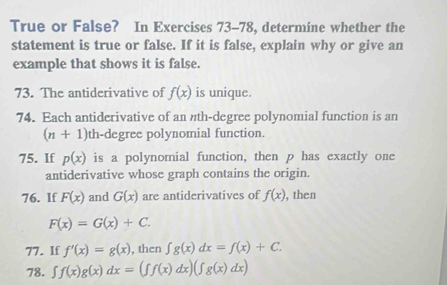 True or False? In Exercises 73-78, determine whether the 
statement is true or false. If it is false, explain why or give an 
example that shows it is false. 
73. The antiderivative of f(x) is unique. 
74. Each antiderivative of an nth-degree polynomial function is an
(n+1) th-degree polynomial function. 
75. If p(x) is a polynomial function, then p has exactly one 
antiderivative whose graph contains the origin. 
76. If F(x) and G(x) are antiderivatives of f(x) , then
F(x)=G(x)+C. 
77. If f'(x)=g(x) , then ∈t g(x)dx=f(x)+C. 
78. ∈t f(x)g(x)dx=(ff(x)dx)(∈t g(x)dx)