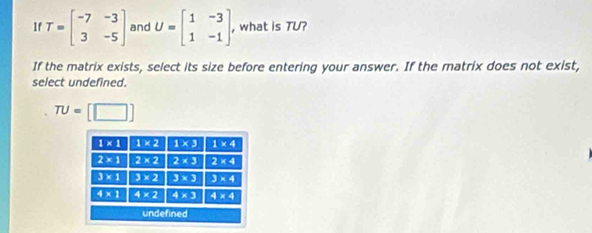 If T=beginbmatrix -7&-3 3&-5endbmatrix and U=beginbmatrix 1&-3 1&-1endbmatrix , what is TU?
If the matrix exists, select its size before entering your answer. If the matrix does not exist,
select undefined.
TU= [□ ]