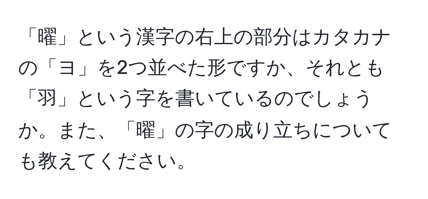 「曜」という漢字の右上の部分はカタカナの「ヨ」を2つ並べた形ですか、それとも「羽」という字を書いているのでしょうか。また、「曜」の字の成り立ちについても教えてください。