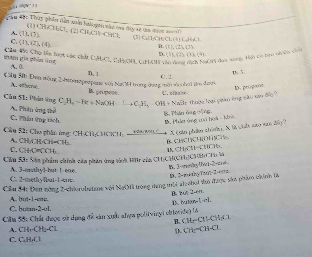 K11
Cầu 48: Thủy phân dẫn xuất halogen nào sau đây sẽ thu được ancol?
(1) CH_3CH_2Cl; (2)
A. (1),(3). CH_3CH=CHCl; (3) C_6H_5CH_2Cl (4) C_6H_5 Cl
C. (1),(2),(4).
B. (1),(2),(3).
Câu 40 : Cho lần lượt các chất C C_2H_5Cl, C_2H_5OH,C_6H_5OH vào dung dịch NaOH đun nóng. Hỏi có bao nhiệu chất
D. (1),(2),(3),(4 )
tham gia phản ứng
A. 0.
D. 3.
B. 1. C. 2.
Câu 50: Đun nóng 2-bromopropane với NaOH trong dung môi alcohol thu được
D. propane.
A. ethene. B. propene.
C. ethane.
Câu 51: Phản ứng C_2H_5-Br+NaOHto C_2H_5-OH+NaBr thuộc loại phản ứng nào sau đây?
A. Phân ứng thể,
B. Phản ứng cộng.
C. Phản ứng tách. D. Phân ứng oxi hoá - khử.
Câu 52: Cho phân ứng: CH_3CH_2CHCICH_3_ KOH/ROH.I° X (sản phẩm chính). X là chất nào sau đây?
B. CHCHCH(OH)CH₃.
A. CH_3CH_2CH=CH_2. CH_3CH =CHCH
C. CH_3Cequiv CCH_3.
D.
Câu 53: Sản phẩm chính của phản ứng tách HBr của C H_3 CH(CH₃)CH tBrC Hạ là
A. 3-methyl-but-1-ene.
B. 3-methylbut-2-ene.
D. 2-methylbut-2-ene.
C. 2-methylbut-1-ene.
Câu 54: Đun nóng 2-chlorobutane với NaOH trong dung môi alcohol thu được sản phẩm chính là
B. but-2-en.
A. but-1-ene.
D. butan-1-ol.
C. butan-2-ol.
Câu 55: Chất được sử dụng để sản xuất nhựa poli(vinyl chloride) là
B. CH_2=CH-CH_2Cl.
A. CH _3-CH_2-Cl.
D. CH_2=CH-Cl.
C. C₆H₅Cl.