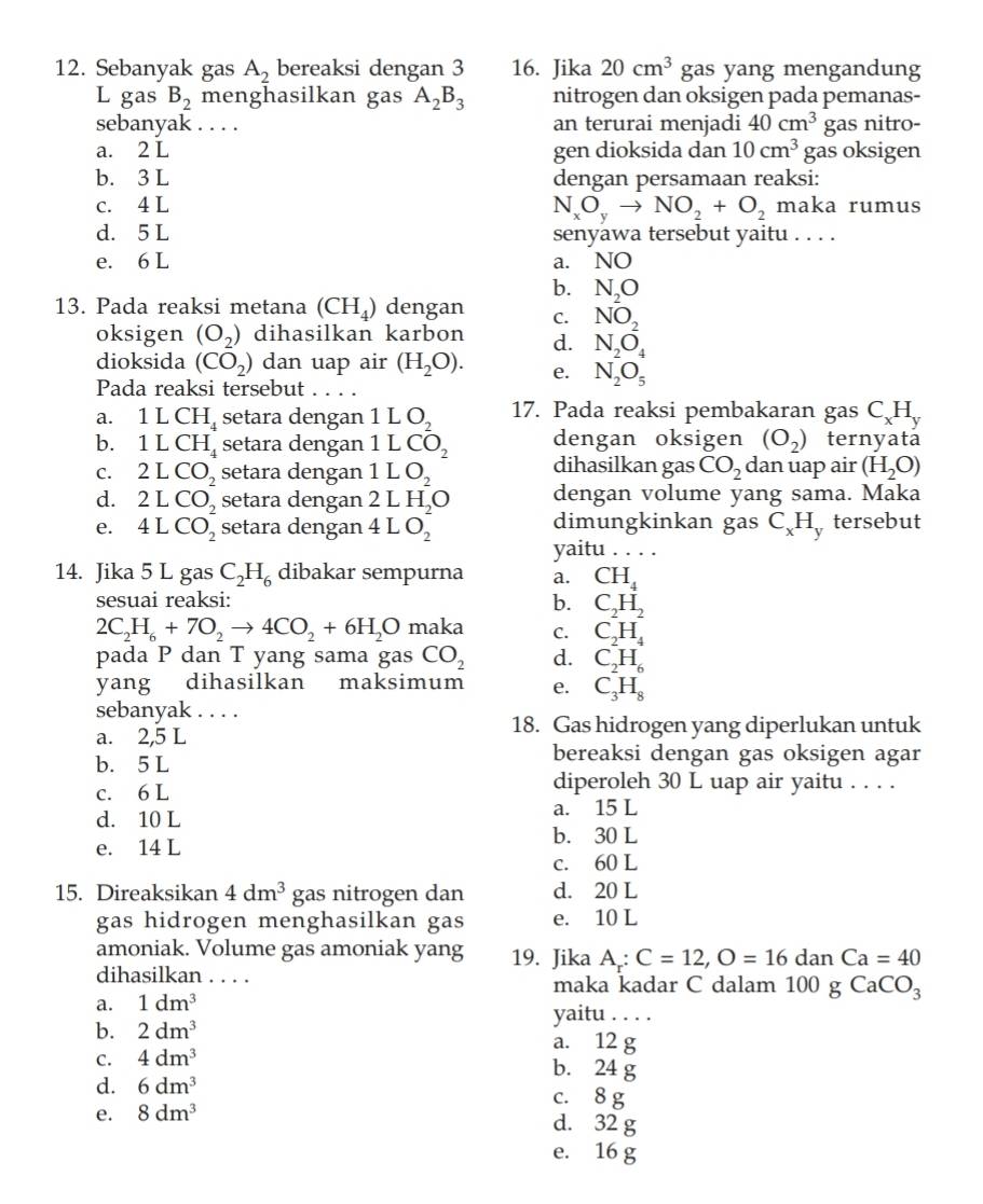 Sebanyak gas A_2 bereaksi dengan 3 16. Jika 20cm^3 gas yang mengandung
L gas B_2 menghasilkan gas A_2B_3 nitrogen dan oksigen pada pemanas-
sebanyak . . . . an terurai menjadi 40cm^3 gas nitro-
a. 2 L gen dioksida dan 10cm^3 gas oksigen
b. 3 L dengan persamaan reaksi:
c. 4 L maka rumus
N_xO_yto NO_2+O_2
d. 5 L senyawa tersebut yaitu . . . .
e. 6 L a. NO
b. N_2O
13. Pada reaksi metana (CH_4) dengan C. NO_2
oksigen (O_2) dihasilkan karbon d. N_2O_4
dioksida (CO_2) dan uap air (H_2O). e. N_2O_5
Pada reaksi tersebut .. ..
a. 1 L CH_4 setara dengan 1LO_2 17. Pada reaksi pembakaran gas C_xH_y
dengan oksigen (O_2) ternyata
b. 1 L CH_4 setara dengan 1LCO_2 dihasilkan gas
C. 2LCO_2 setara dengan 1LO_2 CO_2 dan uap air (H_2O)
d. 2LCO_2 setara dengan 2LH_2O dengan volume yang sama. Maka
e. 4LCO_2^(- setara dengan 4LO_2^- dimungkinkan gas C_x)H y tersebut
yaitu . . . .
14. Jika 5 L gas C_2H_6 dibakar sempurna a. CH_4
sesuai reaksi: b. C_2H_2
2C_2H_6+7O_2to 4CO_2+6H_2O maka C. C_2H_4
pada P dan T yang sama gas CO_2 d. C_2H_6
yang dihasilkan maksimum e. C_3H_8
sebanyak . . . .
a. 2,5L
18. Gas hidrogen yang diperlukan untuk
b. 5 L
bereaksi dengan gas oksigen agar
c. 6 L
diperoleh 30 L uap air yaitu . . . .
d. 10 L a. 15 L
b. 30 L
e. 14 L
c. 60 L
15. Direaksikan 4dm^3 gas nitrogen dan d. 20 L
gas hidrogen menghasilkan gas e. 10 L
amoniak. Volume gas amoniak yang 19. Jika A_r:C=12,O=16danCa=40
dihasilkan . . . . maka kadar C dalam 100 gCaCO_3
a. 1dm^3
yaitu . . . .
b. 2dm^3 a. 12 g
C. 4dm^3
b. 24 g
d. 6dm^3 c. 8 g
e. 8dm^3 d. 32 g
e. 16 g