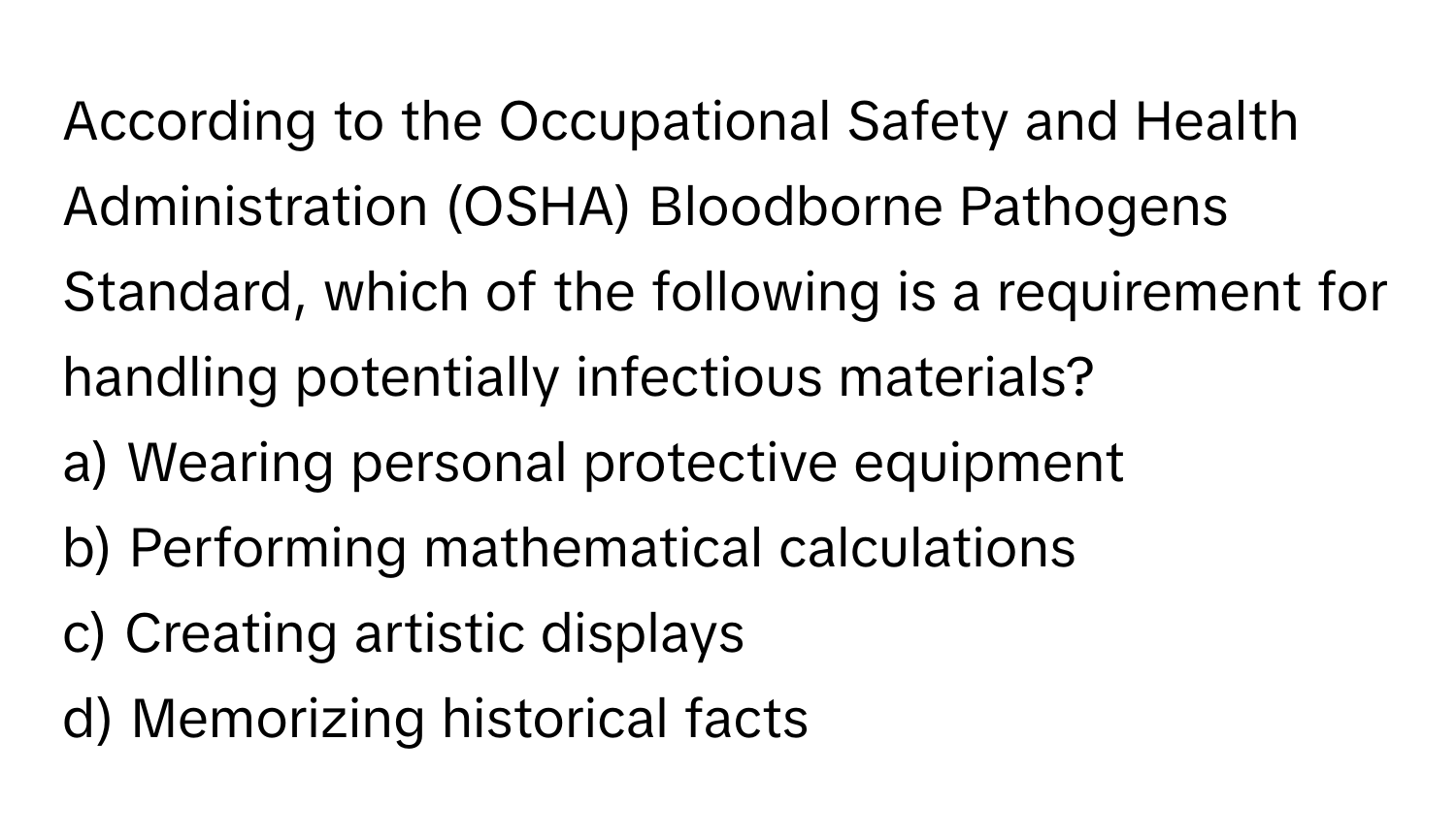 According to the Occupational Safety and Health Administration (OSHA) Bloodborne Pathogens Standard, which of the following is a requirement for handling potentially infectious materials?

a) Wearing personal protective equipment 
b) Performing mathematical calculations 
c) Creating artistic displays 
d) Memorizing historical facts