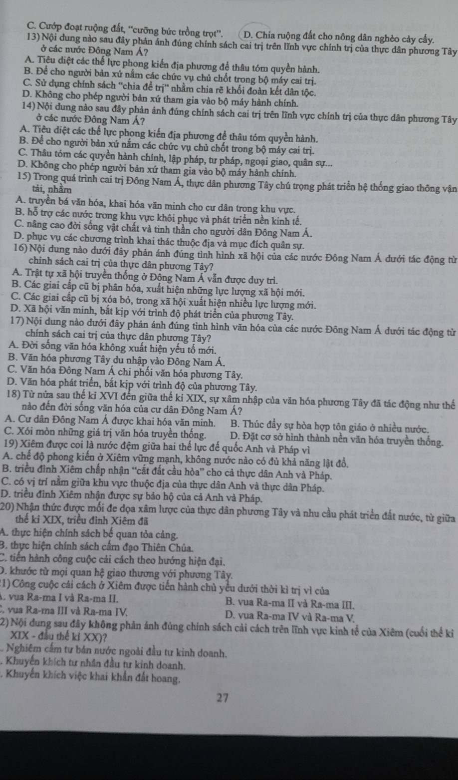 C. Cướp đoạt ruộng đất, “cưỡng bức trồng trọt”'. D. Chia ruộng đất cho nông dân nghèo cảy cấy.
13) Nội dung nào sau đây phản ánh đúng chính sách cai trị trên lĩnh vực chính trị của thực dân phương Tây
ở các nước Đông Nam Á?
A. Tiêu diệt các thể lực phong kiến địa phương để thâu tóm quyền hành.
B. Để cho người bản xứ nắm các chức vụ chủ chốt trong bộ máy cai trị.
C. Sử dụng chính sách “chia đề trị” nhằm chia rẽ khối đoàn kết dân tộc.
D. Không cho phép người bản xứ tham gia vào bộ máy hành chính.
14) Nội đung nào sau đây phản ánh đúng chính sách cai trị trên lĩnh vực chính trị của thực dân phương Tây
ở các nước Đông Nam Á?
A. Tiêu diệt các thế lực phong kiến địa phương đề thâu tóm quyền hành.
B. Để cho người bản xứ nắm các chức vụ chủ chốt trong bộ máy cai trị.
C. Thâu tóm các quyền hành chính, lập pháp, tư pháp, ngoại giao, quân sự...
D. Không cho phép người bản xứ tham gia vào bộ máy hành chính.
15) Trong quá trình cai trị Đông Nam Á, thực dân phương Tây chú trọng phát triển hệ thống giao thông vận
tải, nhằm
A. truyền bá văn hóa, khai hóa văn minh cho cư dân trong khu vực.
B. hỗ trợ các nước trong khu vực khôi phục và phát triển nền kinh tế.
C. nâng cao đời sống vật chất và tinh thần cho người dân Đông Nam Á.
D. phục vụ các chương trình khai thác thuộc địa và mục đích quân sự.
16) Nội dung nào dưới đây phản ánh đúng tình hình xã hội của các nước Đông Nam Á dưới tác động từ
chính sách cai trị của thực dân phương Tây?
A. Trật tự xã hội truyền thống ở Đông Nam Á vẫn được duy trì.
B. Các giai cấp cũ bị phân hóa, xuất hiện những lực lượng xã hội mới.
C. Các giai cấp cũ bị xóa bỏ, trong xã hội xuất hiện nhiều lực lượng mới.
D. Xã hội văn minh, bắt kịp với trình độ phát triển của phương Tây.
17) Nội dung nào dưới đây phản ánh đúng tình hình văn hóa của các nước Đông Nam Á dưới tác động từ
chính sách cai trị của thực dân phương Tây?
A. Đời sống văn hóa không xuất hiện yếu tố mới.
B. Văn hóa phương Tây du nhập vào Đông Nam Á.
C. Văn hóa Đông Nam Á chi phối văn hóa phương Tây.
D. Văn hóa phát triển, bắt kịp với trình độ của phương Tây.
18) Từ nửa sau thế kỉ XVI đến giữa thế ki XIX, sự xâm nhập của văn hóa phương Tây đã tác động như thế
nào đến đời sống văn hóa của cư dân Đông Nam Á?
A. Cư dân Đông Nam Á được khai hóa văn minh. B. Thúc đầy sự hòa hợp tôn giáo ở nhiều nước.
C. Xói mòn những giá trị văn hóa truyền thống. D. Đặt cơ sở hình thành nền văn hóa truyền thống.
19) Xiêm được coi là nước đệm giữa hai thế lực đế quốc Anh và Pháp vì
A. chế độ phong kiến ở Xiêm vững mạnh, không nước nào có đủ khả năng lật đồ.
B. triều đình Xiêm chấp nhận “cất đất cầu hòa” cho cả thực dân Anh và Pháp.
C. có vị trí nằm giữa khu vực thuộc địa của thực dân Anh và thực dân Pháp.
D. triều đỉnh Xiêm nhận được sự bảo hộ của cả Anh và Pháp.
20) Nhận thức được mối đe đọa xâm lược của thực dân phương Tây và nhu cầu phát triển đất nước, từ giữa
thể kỉ XIX, triều đình Xiêm đã
A. thực hiện chính sách bế quan tỏa cảng.
B. thực hiện chính sách cấm đạo Thiên Chúa.
C. tiến hành công cuộc cải cách theo hướng hiện đại.
D. khước từ mọi quan hệ giao thương với phương Tây.
(1)Công cuộc cái cách ở Xiêm được tiến hành chủ yêu dưới thời kì trị vì của
A. vua Ra-ma I và Ra-ma II. B. vua Ra-ma II và Ra-ma III.
C vua Ra-ma III và Ra-ma IV. D. vua Ra-ma IV và Ra-ma V,
2) Nội dung sau đây không phản ảnh đúng chính sách cải cách trên lĩnh vực kinh tổ của Xiêm (cuối thế ki
XIX - đầu thế kỉ XX)?
Nghiêm cấm tư bản nước ngoài đầu tư kinh doanh.
Khuyến khích tư nhân đầu tư kinh doanh.
Khuyến khích việc khai khẩn đất hoang.
27