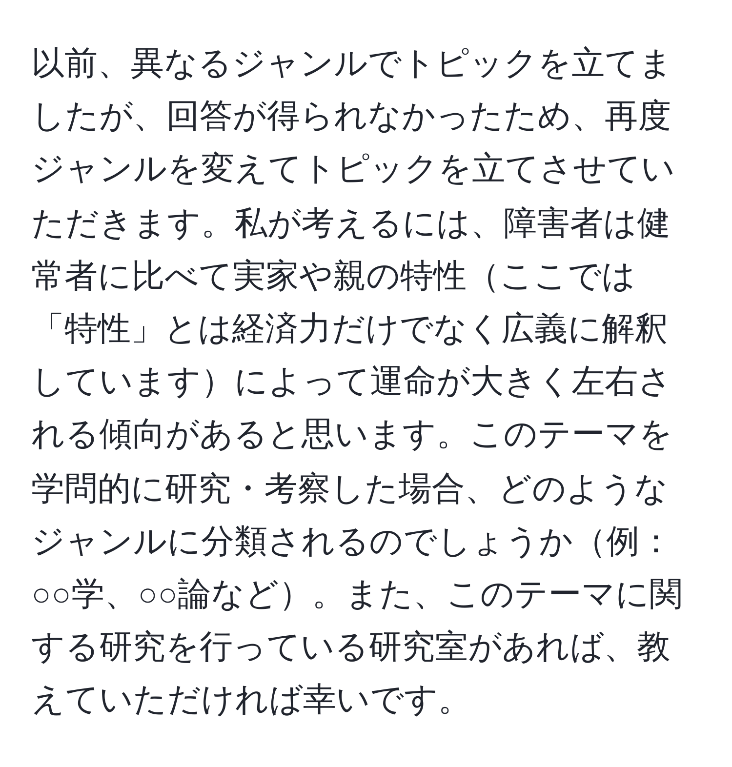 以前、異なるジャンルでトピックを立てましたが、回答が得られなかったため、再度ジャンルを変えてトピックを立てさせていただきます。私が考えるには、障害者は健常者に比べて実家や親の特性ここでは「特性」とは経済力だけでなく広義に解釈していますによって運命が大きく左右される傾向があると思います。このテーマを学問的に研究・考察した場合、どのようなジャンルに分類されるのでしょうか例：○○学、○○論など。また、このテーマに関する研究を行っている研究室があれば、教えていただければ幸いです。