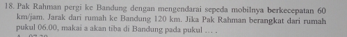 Pak Rahman pergi ke Bandung dengan mengendarai sepeda mobilnya berkecepatan 60
km/jam. Jarak dari rumah ke Bandung 120 km. Jika Pak Rahman berangkat dari rumah 
pukul 06.00, makai a akan tiba di Bandung pada pukul … .