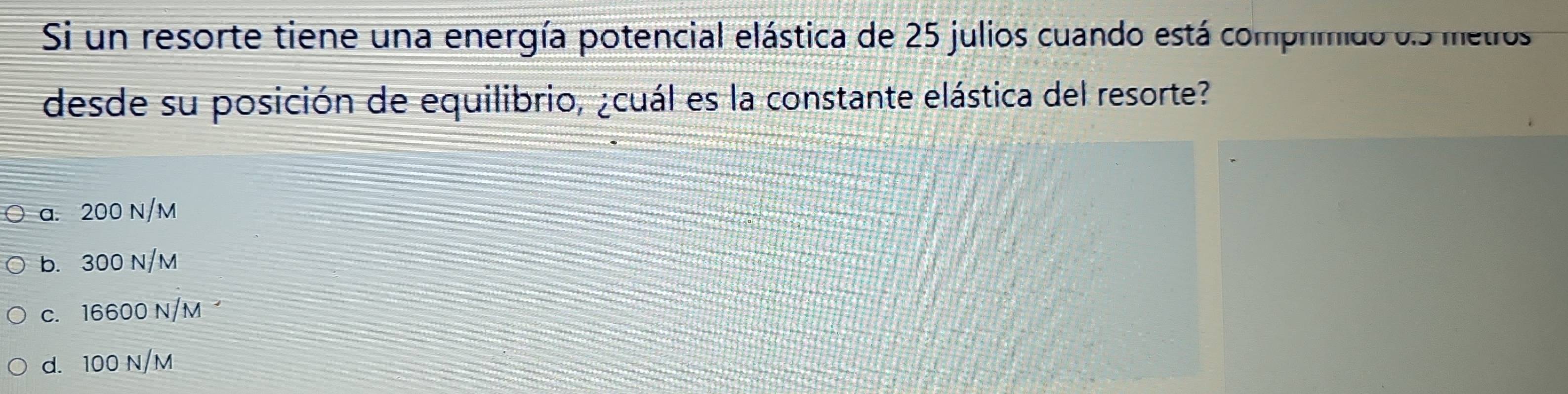 Si un resorte tiene una energía potencial elástica de 25 julios cuando está comprimido o. 5 metros
desde su posición de equilibrio, ¿cuál es la constante elástica del resorte?
a. 200 N/M
b. 300 N/M
c. 16600 N/M
d. 100 N/M