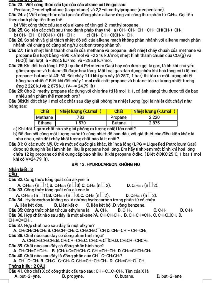 Viết công thức cấu tạo của các alkane có tên gọi sau:
Pentane; 2-methylbutane (isopentane) và 2,2-dimethylpropane (neopentane).
Câu 24. a) Viết công thức cấu tạo các đồng phân alkane ứng với công thức phân tử C·H₁. Gọi tên
theo danh pháp tên thay thế.
b) Viết công thức cấu tạo của alkane có tên gọi 2-methylpropane.
Câu 25. Gọi tên các chất sau theo danh pháp thay thế: a) CH_3-CH_2-CH_2-CH_2-CH(CH_3)-CH_3
b) CH_3-CH_2-CH(C_2H_5)-CH_2-CH_3 c) CH_3-CH_2-C(CH_3)_2-CH_3;
Câu 26. So sánh và giải thích nhiệt độ sôi của alkane mạch không phân nhánh với alkane mạch phân
nhánh khi chúng có cùng sống/tử carbon trong phân tử.
Câu 27: Tính nhiệt hình thành chuẩn của methane và propane. Biết nhiệt cháy chuẩn của methane và
propane lần lượt bằng - 890 kJ/mol và −2 216 kJ/mol; nhiệt hình thành chuẩn của CO₂(g) và
H₂O(l) lần lượt là −393,5 kJ/mol và −285,8 kJ/mol.
Câu 28: Khí đốt hoá lỏng LPG(Liquified Petroleum Gas) hay còn được gọi là gas, là hh khí chủ yếu
gồm propane và butane đã được hoá lỏng. Một loại gas dân dụng chứa khí hoá lỏng có tỉ lệ mol
propane: butane là 40: 60. Đốt cháy 1 lít khí gas này (ở 25°C :, 1 bar) thì tỏa ra một lượng nhiệt
bằng bao nhiêu? Biết khi đốt cháy 1 mol mỗi chất propane và butane tỏa ra lượng nhiệt tương
ứng 2 220 kJ và 2875k. (V_ac=24,79lit)
Câu 29: Cho 2-methylpropane tác dụng với chlorine (tỉ lệ mol 1:1 , có ánh sáng) thu được tối đa bao
nhiêu sản phẩm thế monochloro?
Câu 30:Khi đốt cháy 1 mol các chất sau đây giải phóng ra nhiệt lượng (gọi là nhiệt đốt cháy) như
bảng 
a) Khi đốt 1 gam chất nào sẽ giải phóng ra lượng nhiệt lớn nhất?
b) Để đun sôi cùng một lượng nước từ cùng nhiệt độ ban đầu, với giả thiết các điều kiện khác là
như nhau, cần đốt cháy khối lượng chất nào là ít nhất?
Câu 31: Ở các nước Mỹ, Úc và một số quốc gia khác, khí hoá lỏng (LPG=L Liquefied Petroloum Gas)
được sử dụng nhiều làm nhiên liệu là propane hoá lỏng. Em hãy tính xem một bình khí hoá lỏng
chứa 12 kg propane có thể cung cấp bao nhiều lít khí propane ởđkc. (Biết ở ĐKC 25°C , 1 bar 1 mol
khí có V=24,79lit).
BÀI 13. HYDROCARBON KHÔNG NO
Nhận biết : 3
CÂU_
Câu 32. Công thức tổng quát của alkyne là
A CH_2n+ 1 (n□ 1).B.C.H_2n+2 (n□ 0).C.CH_2n(n□ 2). D. C_nH_2n-2(n□ 2).
Câu 33. Công thức tổng quát của alkene là
A. CH_2n+2(n□ 1) B.CH_2n+2(n□ 0).C. C_2 2n (n□ 2). D. C_nH_2n-2(n□ 2).
Câu 34. Hydrocarbon không no là những hydrocarbon trong phân tử có chứa
A. liên kết đơn, B. Liên kết ơ. C. liên kết bội. D. vòng benzene.
Câu 35: Công thức phân tử của ethylene là A. CH₄ B. C₂ H₅. C. C₂ H₄ D. C₂H₂
Câu 36. Hợp chất nào sau đây là một alkene?A. CH₃CH₂CH₃. B. CH_3CH=CH_2 C.CH_3C□ CH.D.
CH_2=C=CH_2.
Câu 37. Hợp chất nào sau đây là một alkyne?
A. CH₃CH₂CH CH_3,B,CH_3CH=CH_2,C.CH_3CH_2C _CH.D. CH_2=CH-CH=CH_2.
Câu 38. Chất nào sau đây có đồng phân hình học?
A Cl H_3CH_2CH_2CH_3.B.CH_3CH=CH_2 _ ( C、 C H_3CH_2CO H.D.CH_3CH=CHCH_3.
Câu 39. Chất nào sau đây có đồng phân hình học?
A. CH_3CH=CHC_2H_5. B. (CH_3)_2C=CHCH_3.C. CH_2=CH-CH_3.D.CH_2=CHCH_2CH_3.
Câu 40. Chất nào sau đây là đồng phân của ( CH□ C-CH_2CH
A. CH□ C-CH .B. C H_3C _ C-CH_3. C. CH_2=CH-CH_2CH_3.D.CH_2=CH-C□ CH.
Thông hiểu : 2 CÂU
Câu 41. Cho chất X có công thức cấu tạo sau: CH_3-C□ C-CH_3. Tên của * 1 à
A. but-2-yne. B. propyne. C. butane. D. but-2- ne