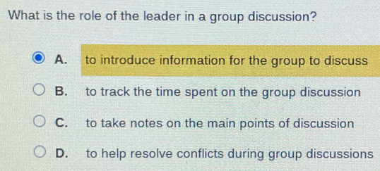 What is the role of the leader in a group discussion?
A. to introduce information for the group to discuss
B. to track the time spent on the group discussion
C. to take notes on the main points of discussion
D. to help resolve conflicts during group discussions